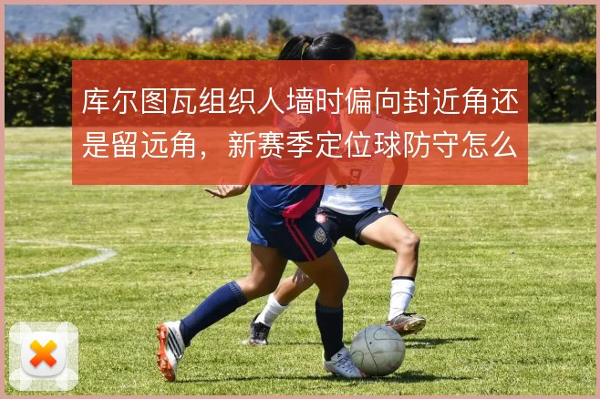 库尔图瓦组织人墙时偏向封近角还是留远角,新赛季定位球防守怎么选